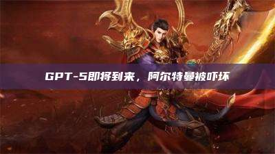 GPT-5即将到来,阿尔特曼被吓坏