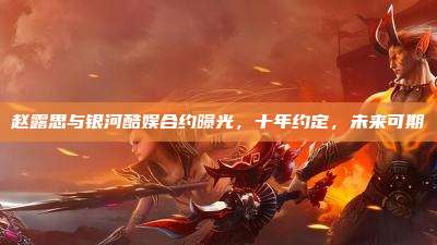 赵露思与银河酷娱合约曝光,十年约定,未来可期