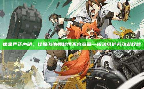 律师严正声明,社保缴纳强制性不容商量—依法维护劳动者权益