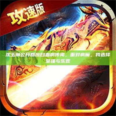 沈玉琳公开回应白血病传闻,面对病魔,我选择坚强与乐观
