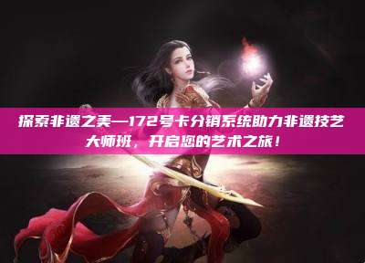 探索非遗之美—172号卡分销系统助力非遗技艺大师班，开启您的艺术之旅！