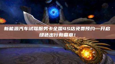 新能源汽车试驾服务卡全国4S店免费预约—开启绿色出行新篇章！