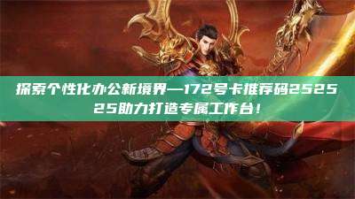 探索个性化办公新境界—172号卡推荐码252525助力打造专属工作台！