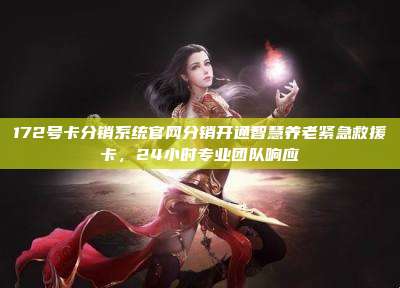 172号卡分销系统官网分销开通智慧养老紧急救援卡，24小时专业团队响应