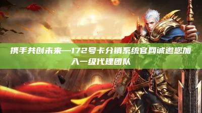 携手共创未来—172号卡分销系统官网诚邀您加入一级代理团队