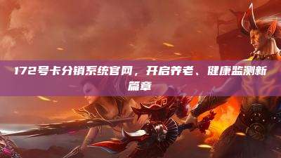 172号卡分销系统官网，开启养老、健康监测新篇章