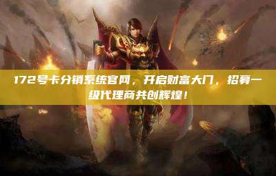 172号卡分销系统官网，开启财富大门，招募一级代理商共创辉煌！