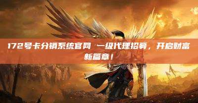 172号卡分销系统官网 一级代理招募，开启财富新篇章！