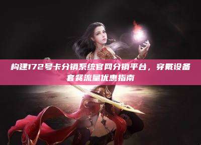 构建172号卡分销系统官网分销平台,穿戴设备套餐流量优惠指南