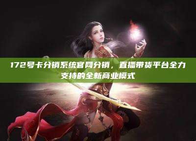 172号卡分销系统官网分销,直播带货平台全力支持的全新商业模式