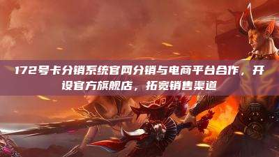 172号卡分销系统官网分销与电商平台合作，开设官方旗舰店，拓宽销售渠道