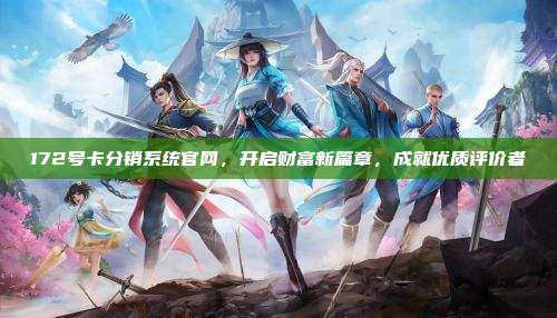 172号卡分销系统官网，开启财富新篇章，成就优质评价者