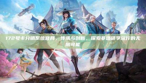 172号卡分销系统官网，传承与创新，探索非遗研学旅行的无限可能