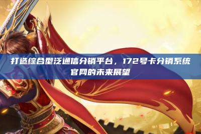打造综合型泛通信分销平台，172号卡分销系统官网的未来展望