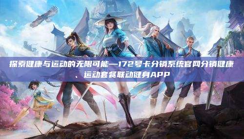 探索健康与运动的无限可能—172号卡分销系统官网分销健康、运动套餐联动健身APP