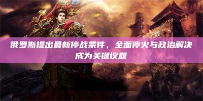 俄罗斯提出最新停战条件,全面停火与政治解决成为关键议题