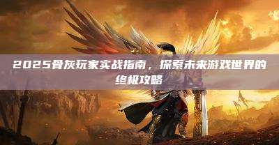 2025骨灰玩家实战指南,探索未来游戏世界的终极攻略