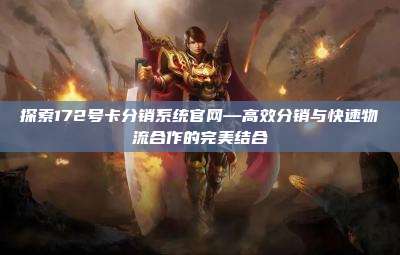 探索172号卡分销系统官网—高效分销与快速物流合作的完美结合