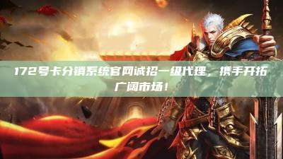 172号卡分销系统官网诚招一级代理，携手开拓广阔市场！