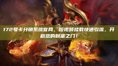 172号卡分销系统官网，短视频挂载快速引流，开启您的财富之门！