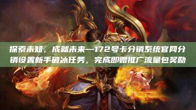 探索未知，成就未来—172号卡分销系统官网分销设置新手破冰任务，完成即赠推广流量包奖励