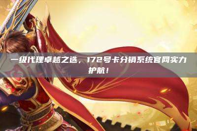 一级代理卓越之选，172号卡分销系统官网实力护航！