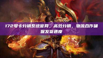 172号卡分销系统官网，高效分销，物流合作确保发货速度