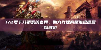 172号卡分销系统官网，助力代理商精准把握营销时机
