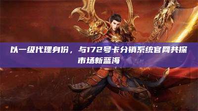 以一级代理身份，与172号卡分销系统官网共探市场新蓝海