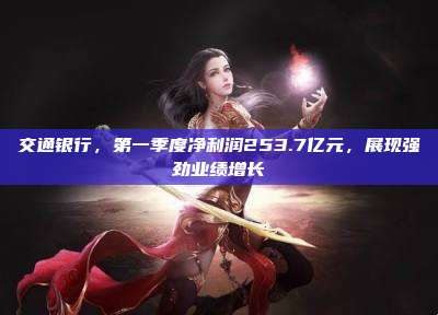交通银行,第一季度净利润253.7亿元,展现强劲业绩增长