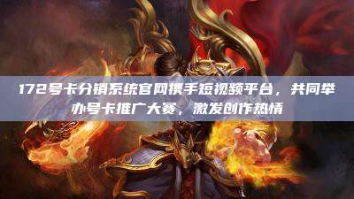 172号卡分销系统官网携手短视频平台,共同举办号卡推广大赛,激发创作热情
