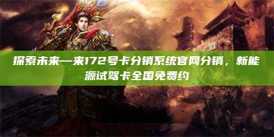 探索未来—来172号卡分销系统官网分销,新能源试驾卡全国免费约