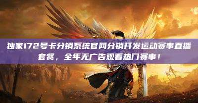 独家172号卡分销系统官网分销开发运动赛事直播套餐，全年无广告观看热门赛事！
