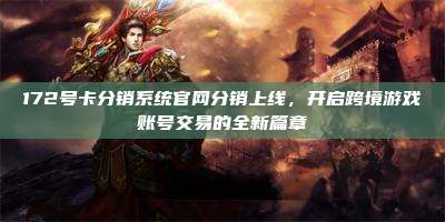 172号卡分销系统官网分销上线，开启跨境游戏账号交易的全新篇章