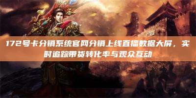 172号卡分销系统官网分销上线直播数据大屏，实时追踪带货转化率与观众互动