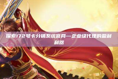 探索172号卡分销系统官网—企业级代理的盈利利器
