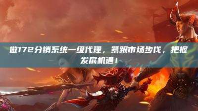 做172分销系统一级代理，紧跟市场步伐，把握发展机遇！