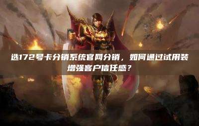 选172号卡分销系统官网分销，如何通过试用装增强客户信任感？