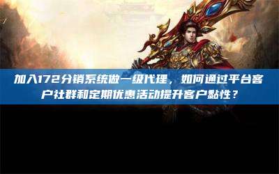 加入172分销系统做一级代理，如何通过平台客户社群和定期优惠活动提升客户黏性？
