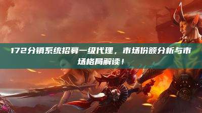 172分销系统招募一级代理，市场份额分析与市场格局解读！