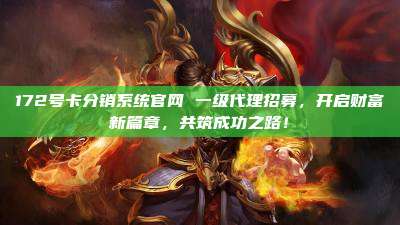 172号卡分销系统官网 一级代理招募，开启财富新篇章，共筑成功之路！