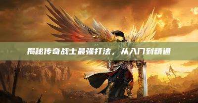 揭秘传奇战士最强打法,从入门到精通
