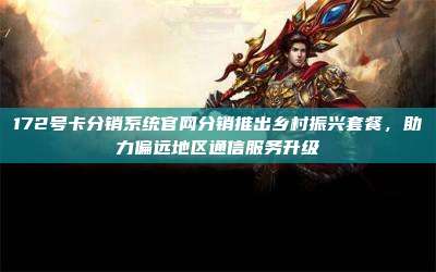 172号卡分销系统官网分销推出乡村振兴套餐，助力偏远地区通信服务升级