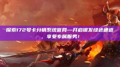 探索172号卡分销系统官网—开启银发绿色通道，享受专属服务！