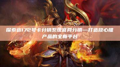 探索选172号卡分销系统官网分销—打造放心推产品的全新平台