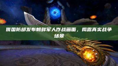 俄国防部发布朝鲜军人作战画面,揭露真实战争场景