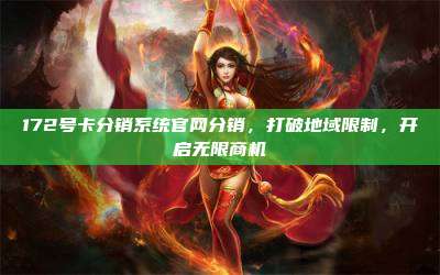 172号卡分销系统官网分销，打破地域限制，开启无限商机