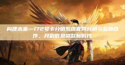 构建未来—172号卡分销系统官网分销与金融合作，开启低息贷款新时代