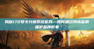揭秘172号卡分销系统官网—如何通过舆情监测维护品牌形象