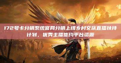 172号卡分销系统官网分销上线乡村文旅直播扶持计划，优秀主播签约平台资源